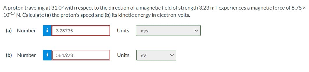 A proton traveling at 31.0° with respect to the direction of a magnetic field of strength 3.23 mT experiences a magnetic force of 8.75 x
101/N. Calculate (a) the proton's speed and (b) its kinetic energy in electron-volts.
(a) Number
3.28735
Units
m/s
(b) Number
i
564.973
Units
eV
