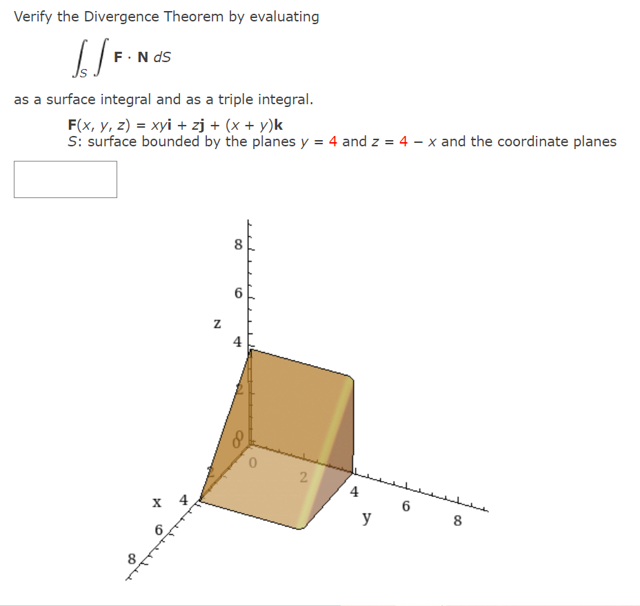 Verify the Divergence Theorem by evaluating
F.N dS
as a surface integral and as a triple integral.
F(x, y, z) = xyi + zj + (x + y)k
S: surface bounded by the planes y = 4 and z = 4 – x and the coordinate planes
8
6
4
2
4
لللسل
х 4
y
8
6.
8
