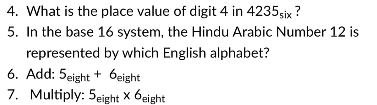 4. What is the place value of digit 4 in 4235six ?
5. In the base 16 system, the Hindu Arabic Number 12 is
represented by which English alphabet?
6. Add: 5eight + 6eight
7. Multiply: 5eight x 6eight

