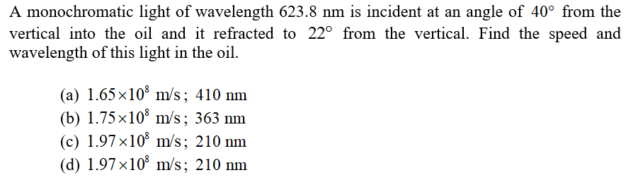 A monochromatic light of wavelength 623.8 nm is incident at an angle of 40° from the
vertical into the oil and it refracted to 22° from the vertical. Find the speed and
wavelength of this light in the oil.
(a) 1.65x10° m/s; 410 nm
(b) 1.75×10° m/s; 363 nm
(c) 1.97×10° m/s; 210 nm
(d) 1.97 x10° m/s; 210 nm
