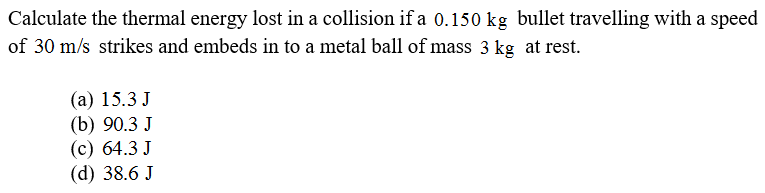 Calculate the thermal energy lost in a collision if a 0.150 kg bullet travelling with a speed
of 30 m/s strikes and embeds in to a metal ball of mass 3 kg at rest.
(а) 15.3 J
(b) 90.3 J
(с) 64.3 J
(d) 38.6 J
