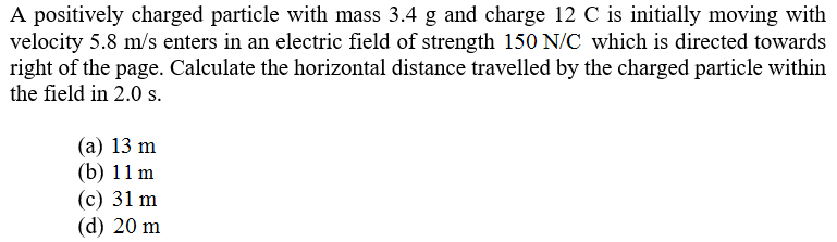 A positively charged particle with mass 3.4 g and charge 12 C is initially moving with
velocity 5.8 m/s enters in an electric field of strength 150 N/C which is directed towards
right of the page. Calculate the horizontal distance travelled by the charged particle within
the field in 2.0 s.
(а) 13 m
(b) 11 m
(с) 31 m
(d) 20 m
