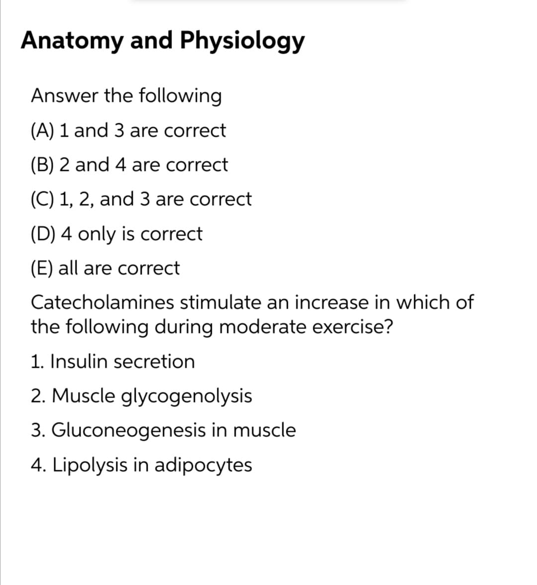Anatomy and Physiology
Answer the following
(A) 1 and 3 are correct
(B) 2 and 4 are correct
(C) 1, 2, and 3 are correct
(D) 4 only is correct
(E) all are correct
Catecholamines stimulate an increase in which of
the following during moderate exercise?
1. Insulin secretion
2. Muscle glycogenolysis
3. Gluconeogenesis in muscle
4. Lipolysis in adipocytes
