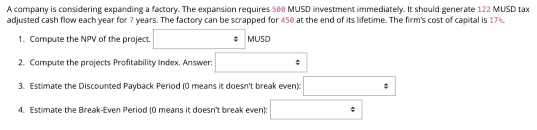 A company is considering expanding a factory. The expansion requires 500 MUSD investment immediately. It should generate 122 MUSD tax
adjusted cash flow each year for 7 years. The factory can be scrapped for 450 at the end of its lifetime. The firm's cost of capital is 17%.
1. Compute the NPV of the project.
◆ MUSD
2. Compute the projects Profitability Index. Answer:
◆
✦
3. Estimate the Discounted Payback Period (0 means it doesn't break even):
4. Estimate the Break-Even Period (0 means it doesn't break even):
◆
