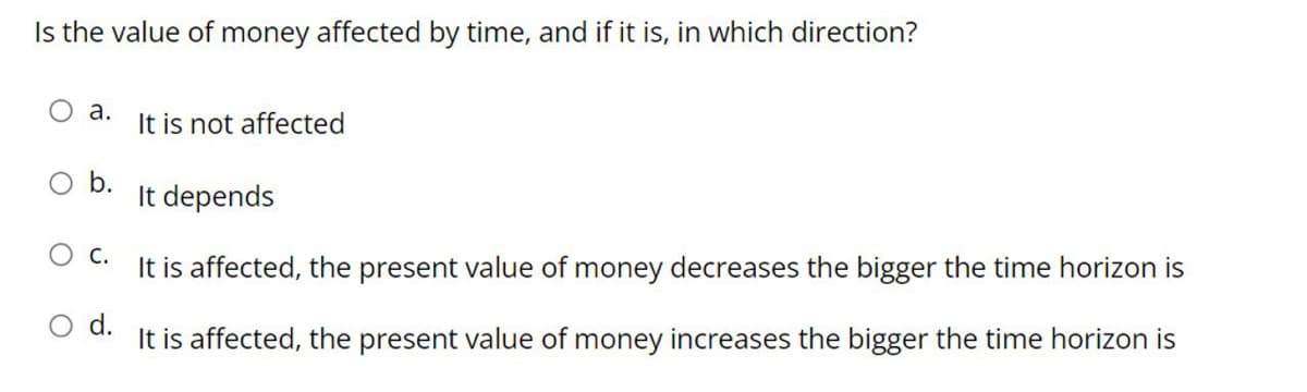 Is the value of money affected by time, and if it is, in which direction?
O a.
It is not affected
O b.
It depends
O C.
It is affected, the present value of money decreases the bigger the time horizon is
d.
It is affected, the present value of money increases the bigger the time horizon is