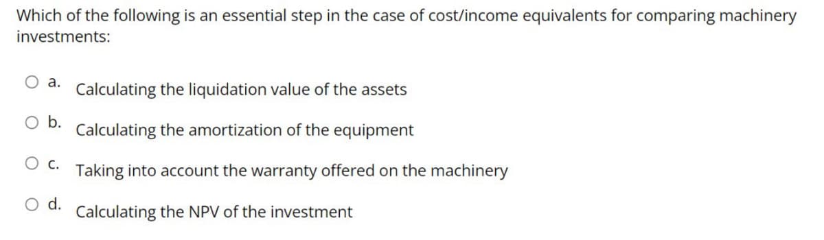 Which of the following is an essential step in the case of cost/income equivalents for comparing machinery
investments:
O a. Calculating the liquidation value of the assets
O b.
Calculating the amortization of the equipment
C.
Taking into account the warranty offered on the machinery
O d.
Calculating the NPV of the investment