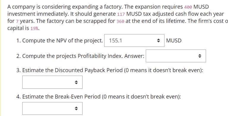 A company is considering expanding a factory. The expansion requires 400 MUSD
investment immediately. It should generate 117 MUSD tax adjusted cash flow each year
for 7 years. The factory can be scrapped for 360 at the end of its lifetime. The firm's cost o
capital is 19%.
1. Compute the NPV of the project. 155.1
◆ MUSD
2. Compute the projects Profitability Index. Answer:
3. Estimate the Discounted Payback Period (0 means it doesn't break even):
4. Estimate the Break-Even Period (0 means it doesn't break even):