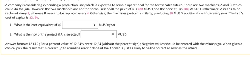 A company is considering expanding a production line, which is expected to remain operational for the foreseeable future. There are two machines, A and B, which
could do the job. However, the two machinces are not the same. First of all the price of A is 400 MUSD and the price of B is 300 MUSD. Furthermore, A needs to be
replaced every 8, whereas B needs to be replaced every 4. Otherwise, the machines perform similarly, producing 20 MUSD additional cashflow every year. The firm's
cost of capital is 22.0%.
1. What is the cost equivalent of A?
+
MUSD/year
2. What is the npv of the project if A is selected?
MUSD
Answer format: 123.12; For a percent value of 12.34% enter 12.34 (without the percent sign); Negative values should be entered with the minus sign. When given a
choice, pick the result that is correct up to rounding error. "None of the Above" is just as likely to be the correct answer as the others.