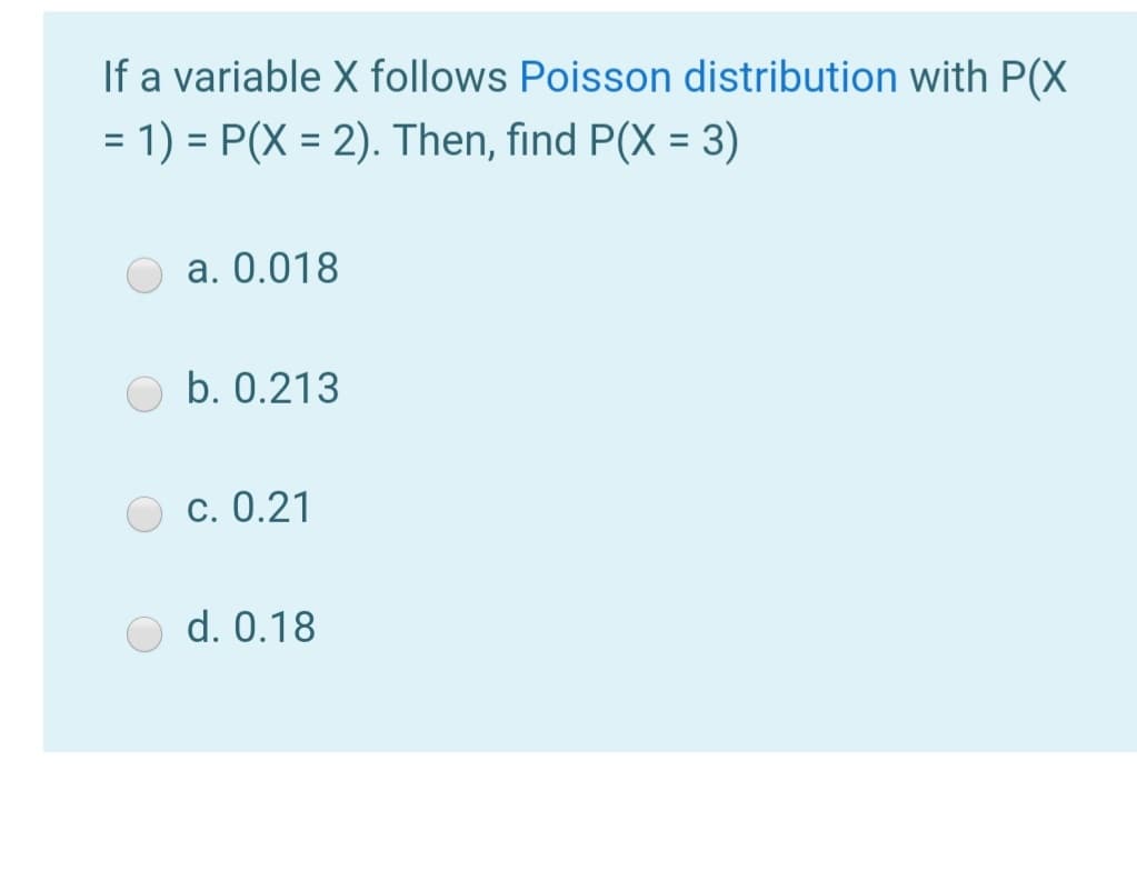If a variable X follows Poisson distribution with P(X
= 1) = P(X = 2). Then, find P(X = 3)
%3D
a. 0.018
b. 0.213
c. 0.21
d. 0.18

