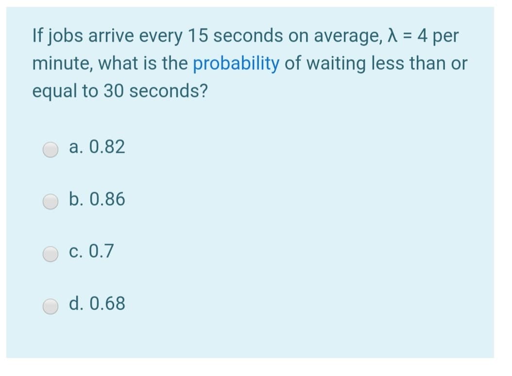 If jobs arrive every 15 seconds on average, A = 4 per
minute, what is the probability of waiting less than or
equal to 30 seconds?
a. 0.82
b. 0.86
c. 0.7
d. 0.68
