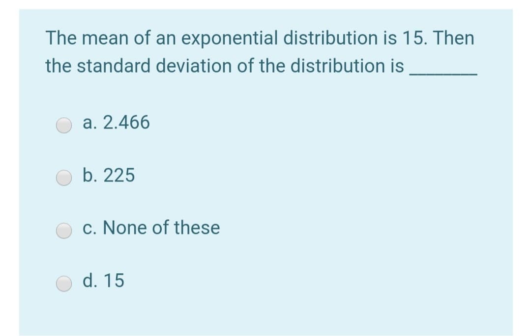 The mean of an exponential distribution is 15. Then
the standard deviation of the distribution is
a. 2.466
b. 225
c. None of these
d. 15
