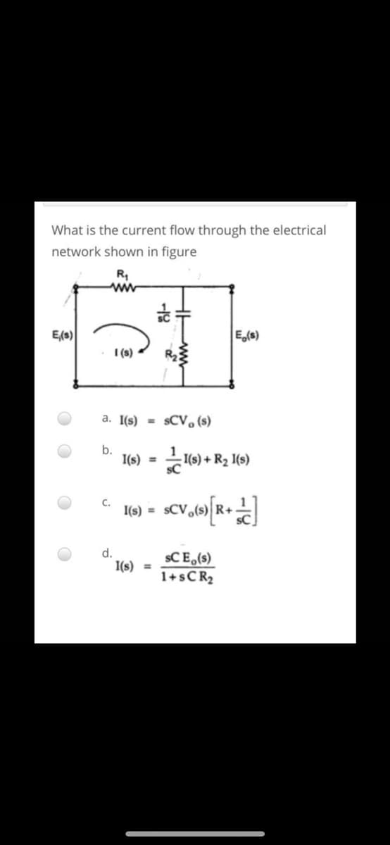 What is the current flow through the electrical
network shown in figure
R,
E(s)
E,(s)
I (s)
a. I(s) =
sCV, (s)
b.
I(s) =
(9) + R2 1(s)
sC
C.
I(s) =
d.
I(s) =
sC E,(s)
1+SCR2
