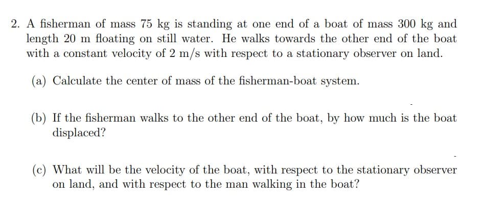 2. A fisherman of mass 75 kg is standing at one end of a boat of mass 300 kg and
length 20 m floating on still water. He walks towards the other end of the boat
with a constant velocity of 2 m/s with respect to a stationary observer on land.
(a) Calculate the center of mass of the fisherman-boat system.
(b) If the fisherman walks to the other end of the boat, by how much is the boat
displaced?
(c) What will be the velocity of the boat, with respect to the stationary observer
on land, and with respect to the man walking in the boat?
