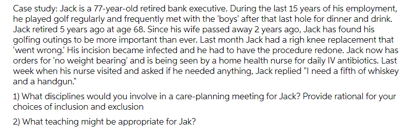 Case study: Jack is a 77-year-old retired bank executive. During the last 15 years of his employment,
he played golf regularly and frequently met with the 'boys' after that last hole for dinner and drink.
Jack retired 5 years ago at age 68. Since his wife passed away 2 years ago, Jack has found his
golfing outings to be more important than ever. Last month Jack had a righ knee replacement that
'went wrong.' His incision became infected and he had to have the procedure redone. Jack now has
orders for 'no weight bearing' and is being seen by a home health nurse for daily IV antibiotics. Last
week when his nurse visited and asked if he needed anything, Jack replied "I need a fifth of whiskey
and a handgun."
1) What disciplines would you involve in a care-planning meeting for Jack? Provide rational for your
choices of inclusion and exclusion
2) What teaching might be appropriate for Jak?
