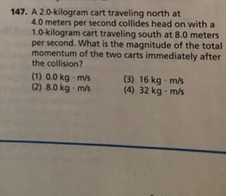 147. A 2.0-kilogram cart traveling north at
4.0 meters per second collides head on with a
1.0-kilogram cart traveling south at 8.0 meters
per second. What is the magnitude of the total
momentum of the two carts immediately after
the collision?
(1) 0.0 kg m/s
(2) 8.0 kg m/s
(3) 16 kg m/s
(4) 32 kg - m/s
