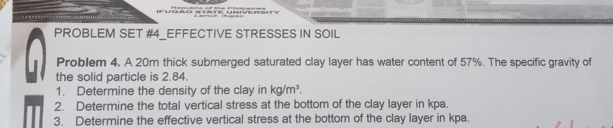 FRepuble of th e PhINppines
IFUGA O STATE UNIVERSITY
Lamur, ugao
PROBLEM SET #4 EFFECTIVE STRESSES IN SOIL
Problem 4. A 20m thick submerged saturated clay layer has water content of 57%. The specific gravity of
the solid particle is 2.84.
1. Determine the density of the clay in kg/m3.
2. Determine the total vertical stress at the bottom of the clay layer in kpa.
3. Determine the effective vertical stress at the bottom of the clay layer in kpa.
GE
