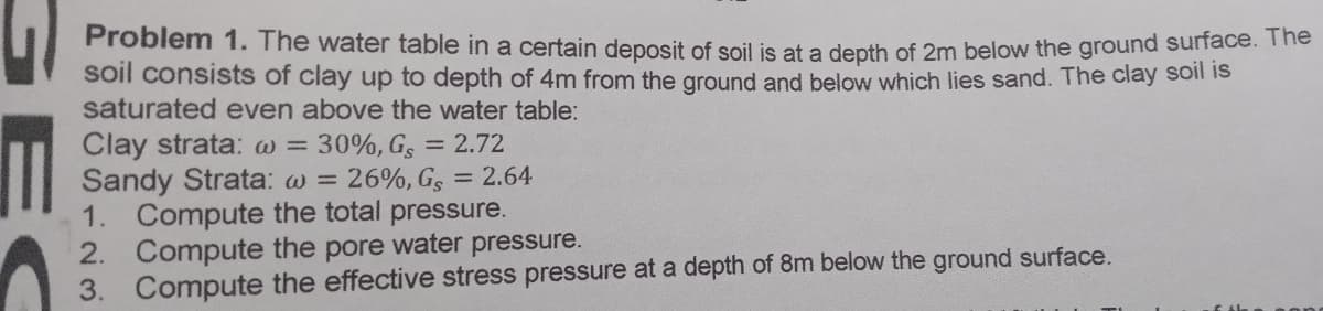 Problem 1. The water table in a certain deposit of soil is at a depth of 2m below the ground surrace. he
soil consists of clay up to depth of 4m from the ground and below which lies sand. The clay soll s
saturated even above the water table:
Clay strata: w = 30%, Gs = 2.72
Sandy Strata: w = 26%, G, = 2.64
1. Compute the total pressure.
2. Compute the pore water pressure.
3. Compute the effective stress pressure at a depth of 8m below the ground surface.
