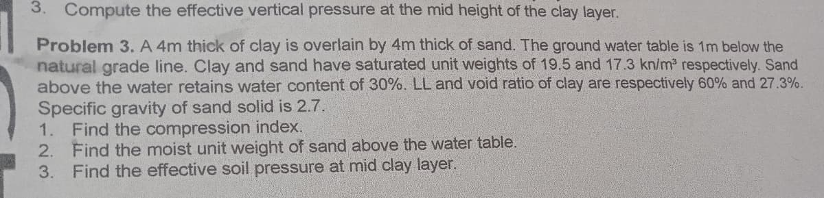 3. Compute the effective vertical pressure at the mid height of the clay layer.
Problem 3. A 4m thick of clay is overlain by 4m thick of sand. The ground water table is 1m below the
natural grade line. Clay and sand have saturated unit weights of 19.5 and 173 kn/m respectively. Sand
above the water retains water content of 30%. LL and void ratio of clay are respectively 60% and 27.3%.
Specific gravity of sand solid is 2.7.
1.
Find the compression index.
Find the moist unit weight of sand above the water table.
Find the effective soil pressure at mid clay layer.
2.
3.
