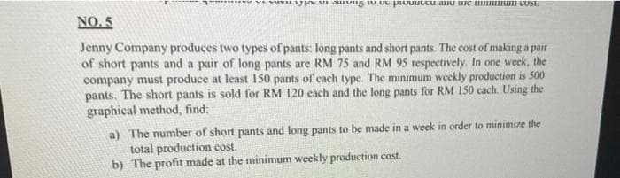 NO. 5
Jenny Company produces two types of pants: long pants and short pants. The cost of making a pair
of short pants and a pair of long pants are RM 75 and RM 95 respectively. In one week, the
company must produce at least 150 pants of cach type. The minimum weekly production is 500
pants. The short pants is sold for RM 120 cach and the long pants for RM 150 cach. Using the
graphical method, find:
a) The number of short pants and long pants to be made in a week in order to minimize the
total production cost.
b) The profit made at the minimum weekly production cost.
