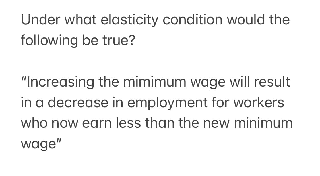 Under what elasticity condition would the
following be true?
"Increasing the mimimum wage will result
in a decrease in employment for workers
who now earn less than the new minimum
wage"
