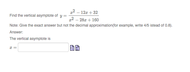 22 – 12z + 32
Find the vertical asymptote of y =
22 – 28z + 160
Note: Give the exact answer but not the decimal approximation(for example, write 4/5 istead of 0.8).
Answer:
The vertical asymptote is
