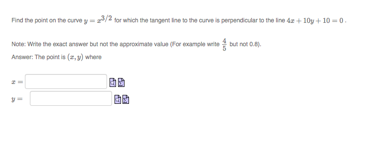 Find the point on the curve y = r3/2 for which the tangent line to the curve is perpendicular to the line 4x + 10y + 10 = 0 .
Note: Write the exact answer but not the approximate value (For example write but not 0.8).
Answer: The point is (x, y) where
y =
