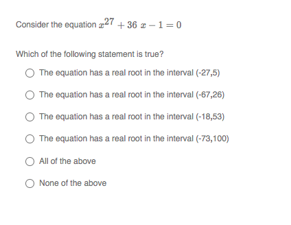 Consider the equation 227
+ 36 x – 1=0
Which of the following statement is true?
The equation has a real root in the interval (-27,5)
The equation has a real root in the interval (-67,26)
The equation has a real root in the interval (-18,53)
The equation has a real root in the interval (-73,100)
O All of the above
O None of the above
