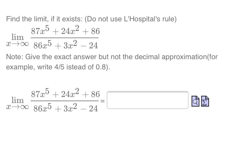 Find the limit, if it exists: (Do not use L'Hospital's rule)
8725 + 24.x2 + 86
lim
x→0 86x5 + 3x2 – 24
-
Note: Give the exact answer but not the decimal approximation(for
example, write 4/5 istead of 0.8).
875 + 24.x2 + 86
lim
+ 24x2
x→0 86x5 + 3x² – 24
