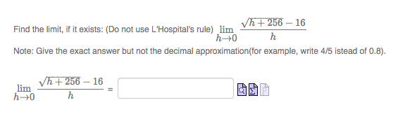 Vh + 256 – 16
Find the limit, if it exists: (Do not use L'Hospital's rule) lim
h
Note: Give the exact answer but not the decimal approximation(for example, write 4/5 istead of 0.8).
Vh + 256 – 16
lim
h
