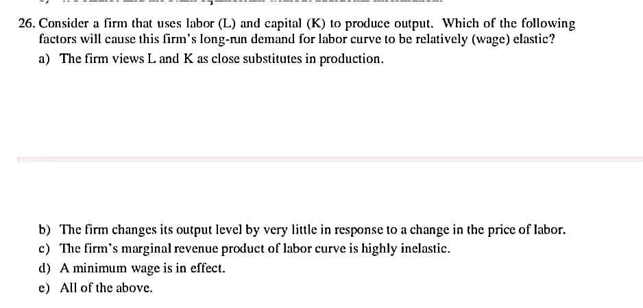26. Consider a firm that uses labor (L) and capital (K) to produce output. Which of the following
factors will cause this firm's long-nun demand for labor curve to be relatively (wage) elastic?
a) The firm views L and K as close substitutes in production.
b) The firm changes its output level by very little in response to a change in the price of labor.
c) The firm's marginal revenue product of labor curve is highly inelastic.
d) A minimum wage is in effect.
e) All of the above.
