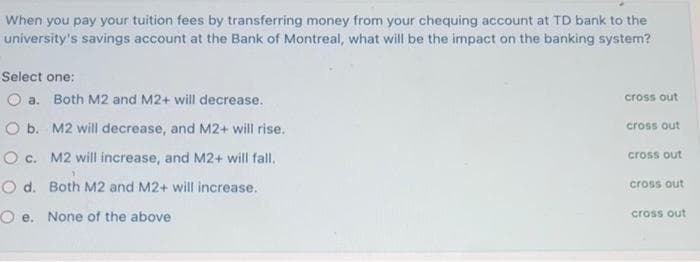 When you pay your tuition fees by transferring money from your chequing account at TD bank to the
uníversity's savings account at the Bank of Montreal, what will be the impact on the banking system?
Select one:
O a. Both M2 and M2+ will decrease.
cross out
O b. M2 will decrease, and M2+ will rise.
cross out
O c. M2 will increase, and M2+ will fall.
cross out
O d. Both M2 and M2+ will increase.
cross out
O e. None of the above
cross out
