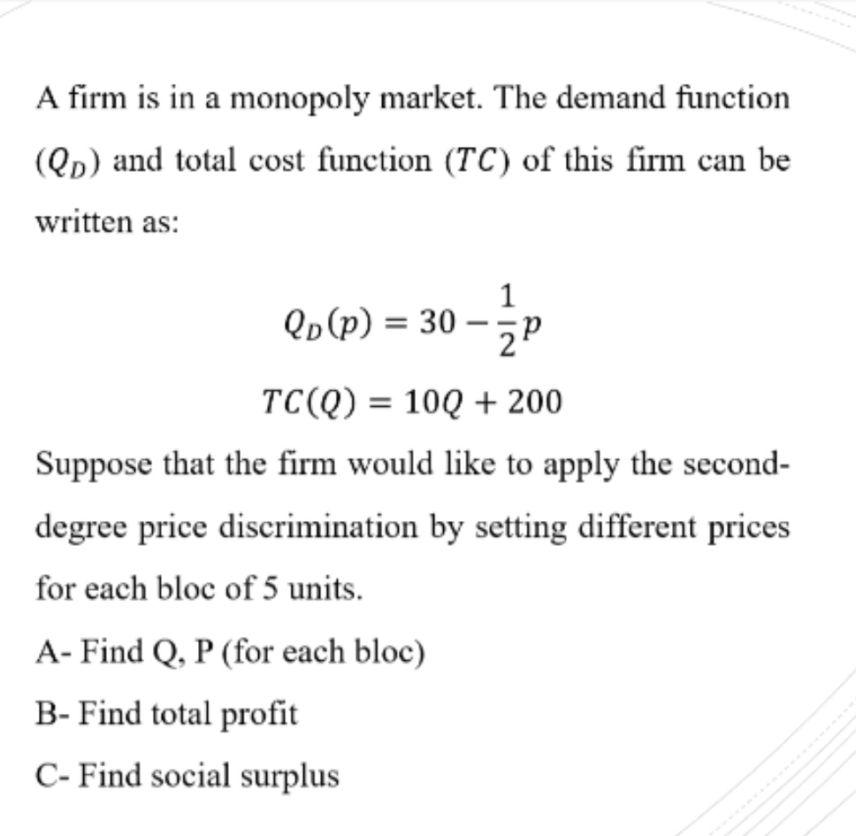 A firm is in a monopoly market. The demand function
(Qp) and total cost function (TC) of this firm can be
written as:
1
Qp(p) = 30 – 5p
-
TC(Q) = 10Q + 200
Suppose that the firm would like to apply the second-
degree price discrimination by setting different prices
for each bloc of 5 units.
A- Find Q, P (for each bloc)
B- Find total profit
C- Find social surplus
