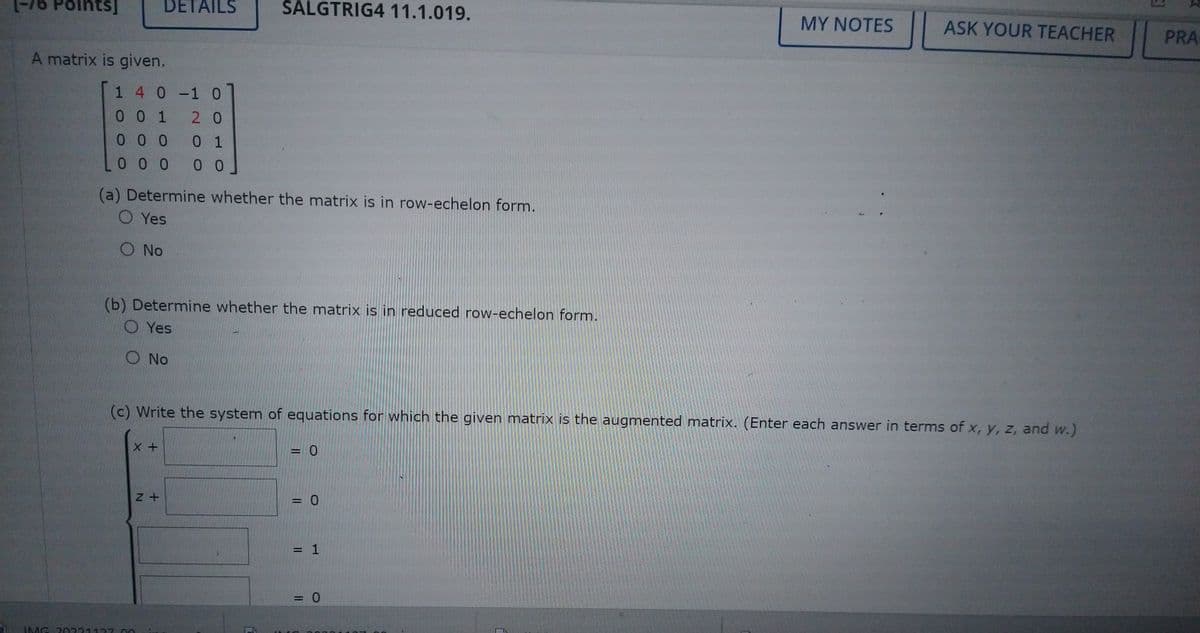 nts]
A matrix is given.
1 4 0 -1 0
001
2 0
000
0 1
000 00
DETAILS
(a) Determine whether the matrix is in row-echelon form.
O Yes
O No
(b) Determine whether the matrix is in reduced row-echelon form.
O Yes
O No
X +
SALGTRIG4 11.1.019.
IMG 20221127.00
Z+
(c) Write the system of equations for which the given matrix is the augmented matrix. (Enter each answer in terms of x, y, z, and w.)
= 0
= 0
= 1
MY NOTES
= 0
ASK YOUR TEACHER
PRA