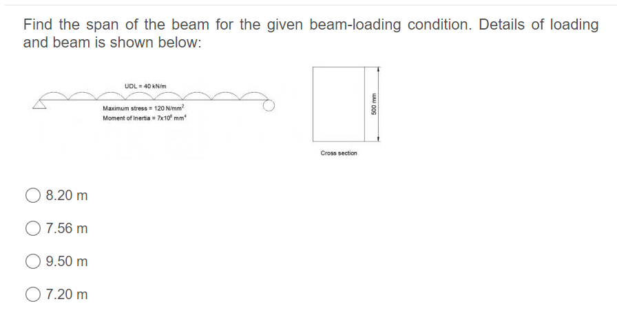 Find the span of the beam for the given beam-loading condition. Details of loading
and beam is shown below:
UDL = 40 KN/m
Maximum stress = 120 N/mm?
Moment of Inertia = 7x10 mm
Cross section
8.20 m
O 7.56 m
9.50 m
O 7.20 m
500 mm
