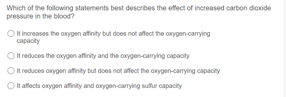 Which of the following statements best describes the effect of increased carbon dioxide
pressure in the blood?
It increases the oxygen affinity but does not affect the oxygen-carrying
сарacity
It reduces the oxygen affinity and the oxygen-carrying capacity
It reduces oxygen affinity but does not affect the oxygen-carrying capacity
It affects oxygen affinity and oxygen-carrying sulfur capacity
