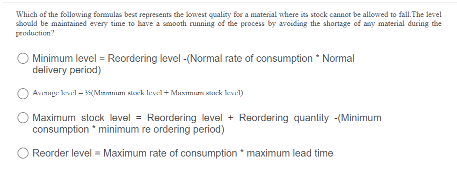 Which of the following formulas best represents the lowest quality for a material where its stock cannot be allowed to fall.The level
should be maintained every time to have a smooth running of the process by avoiding the shortage of any material during the
production?
O Minimum level = Reordering level -(Normal rate of consumption * Normal
delivery period)
Average level = ½(Minimum stock level + Maximum stock level)
Maximum stock level = Reordering level + Reordering quantity -(Minimum
consumption * minimum re ordering period)
O Reorder level = Maximum rate of consumption * maximum lead time
