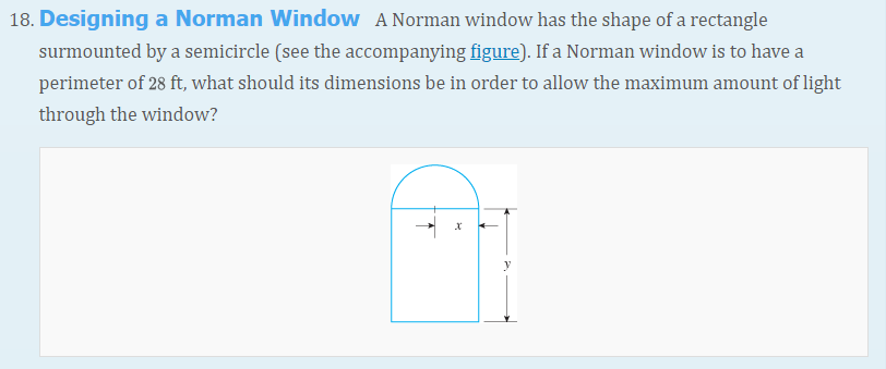 18. Designing a Norman Window A Norman window has the shape of a rectangle
surmounted by a semicircle (see the accompanying figure). If a Norman window is to have a
perimeter of 28 ft, what should its dimensions be in order to allow the maximum amount of light
through the window?
