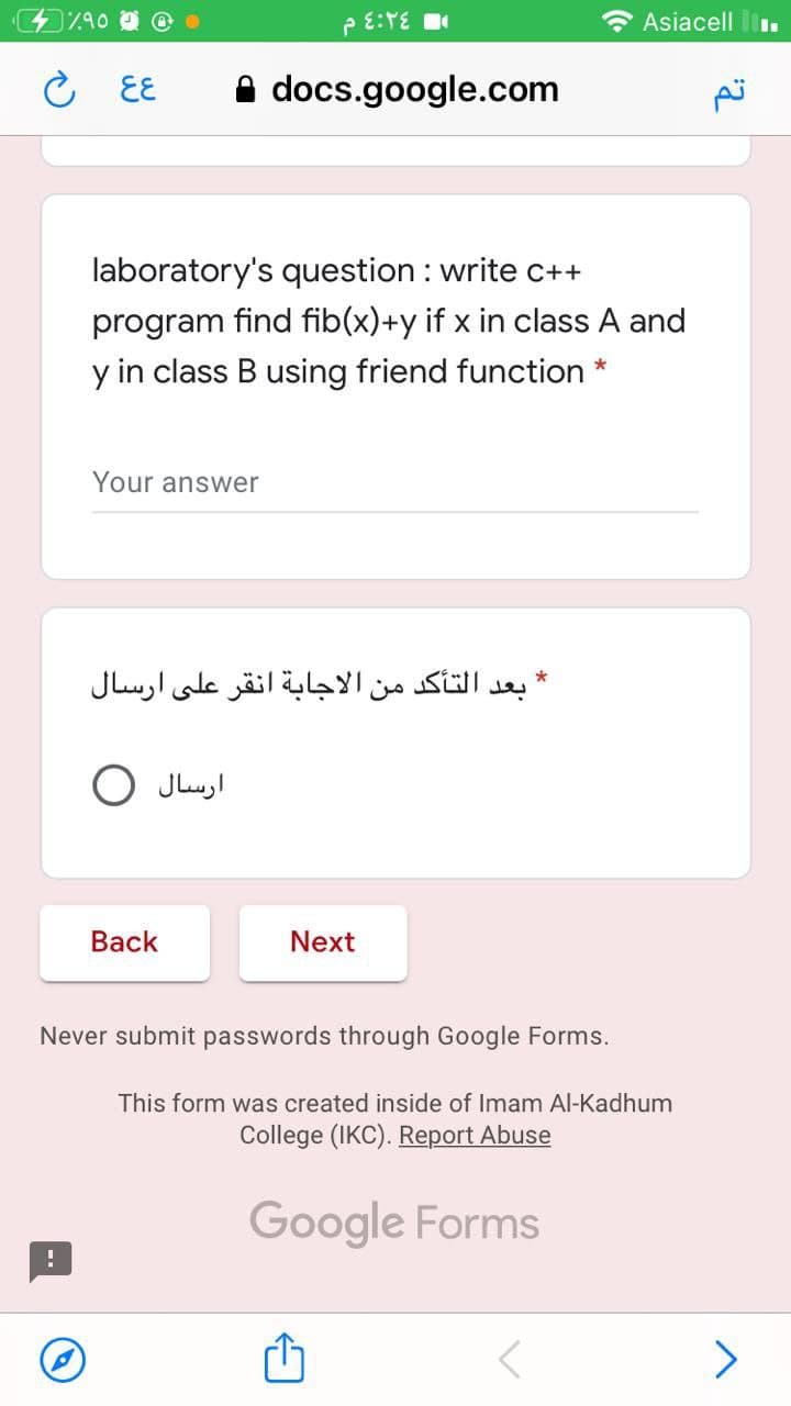 e E:TE
* Asiacell
こ EE
docs.google.com
laboratory's question : write c++
program find fib(x)+y if x in class A and
y in class B using friend function *
Your answer
* بعد التأكد من الاجابة انقر على ارسال
O Jluyl
Вack
Next
Never submit passwords through Google Forms.
This form was created inside of Imam Al-Kadhum
College (IKC). Report Abuse
Google Forms
>
