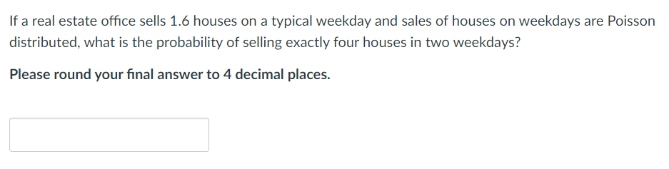 If a real estate office sells 1.6 houses on a typical weekday and sales of houses on weekdays are Poisson
distributed, what is the probability of selling exactly four houses in two weekdays?
Please round your final answer to 4 decimal places.
