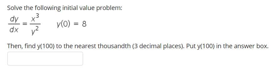 Solve the following initial value problem:
dy
y(0) = 8
%3D
dx
Then, find y(100) to the nearest thousandth (3 decimal places). Put y(100) in the answer box.
