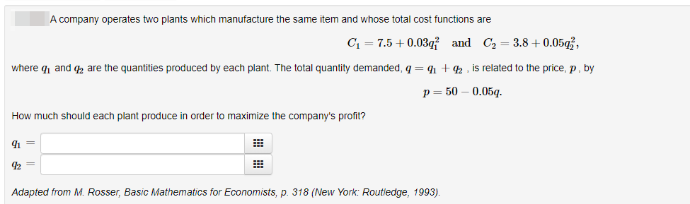 A company operates two plants which manufacture the same item and whose total cost functions are
C1 = 7.5 +0.03q? and C2 = 3.8 + 0.05g3,
where q1 and q are the quantities produced by each plant. The total quantity demanded, q = 1 + 42 , is related to the price, p, by
р 3 50 — 0.05g.
How much should each plant produce in order to maximize the company's profit?
9 =
92
Adapted from M. Rosser, Basic Mathematics for Economists, p. 318 (New York: Routledge, 1993).
