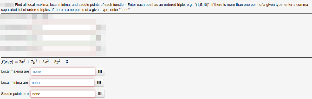Find all local maxima, local minima, and saddle points of each function. Enter each point as an ordered triple, e.g., "(1,5,10)". If there is more than one point of a given type, enter a comma-
separated list of ordered triples. If there are no points of a given type, enter "none".
f(x, y) = 2x3 + 7y³ + 5x²
5y? – 3
Local maxima are
none
Local minima are
none
Saddle points are
none
