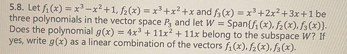 .3
5.8. Let f₁(x) = x³ -x² +1, f₂(x) = x³ + x²+x and f3 (x) = x³ +2x²+3x+1 be
three polynomials in the vector space P3 and let W = Span{f₁(x), f₂(x), f(x)}.
Does the polynomial g(x) = 4x³ + 11x² + 11x belong to the subspace W? If
yes, write g(x) as a linear combination of the vectors f₁(x), f₂ (x), ƒ3 (x).