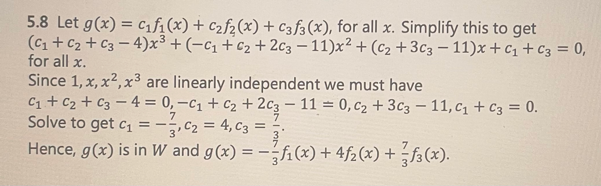 5.8 Let g(x) = C₁f₁(x) + C₂f₂(x) + C3f3(x), for all x. Simplify this to get
(C₁+C₂ + C3-4)x³ + (-C₁ +6₂ + 2C3-11)x² + (C₂+3c3 - 11)x+ C₁ + C3 = 0,
for all x.
Since 1, x, x², x³ are linearly independent we must have
C₁ + C₂ + C3 - 4 = 0, −C₁ + C₂ + 2C3 - 11 = 0, C₂ + 3C3 - 11, C₁ + C3 = 0.
7
Solve to get c₁ =
₁, C₂ = 4, C3 =
C2
3
Hence, g(x) is in W
and g(x) = -f(x) + 4ƒ₂ (x) + f(x).
——