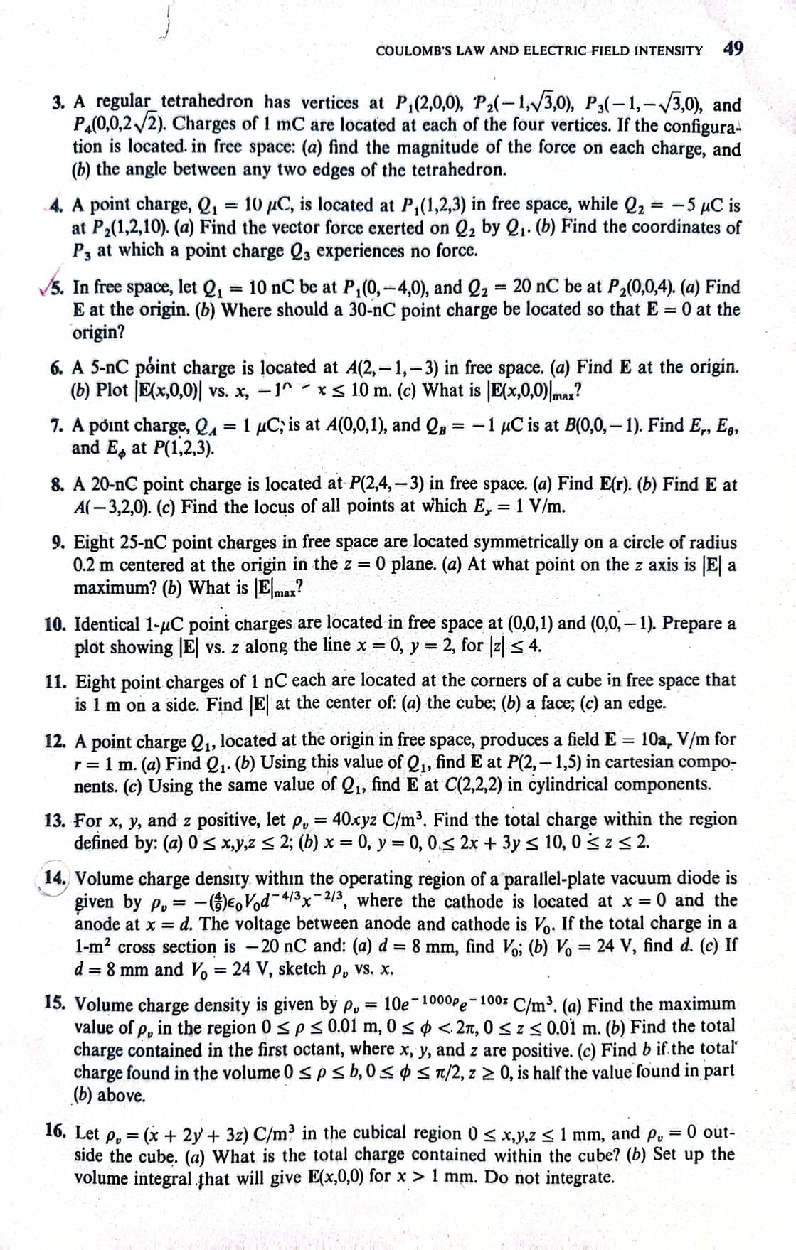 COULOMB'S LAW AND ELECTRIC FIELD INTENSITY
49
3. A regular tetrahedron has vertices at P,(2,0,0), P₂(-1,√√3,0), P3(-1,-√√3,0), and
PA(0,0,2√2). Charges of 1 mC are located at each of the four vertices. If the configura-
tion is located. in free space: (a) find the magnitude of the force on each charge, and
(b) the angle between any two edges of the tetrahedron.
=
4. A point charge, Q₁ 10 μC, is located at P₁(1,2,3) in free space, while Q₂ = -5 μC is
at P₂(1,2,10). (a) Find the vector force exerted on 2₂ by 2₁. (b) Find the coordinates of
P3 at which a point charge Q3 experiences no force.
5. In free space, let Q₁ = 10 nC be at P₁(0, -4,0), and Q₂ = 20 nC be at P₂(0,0,4). (a) Find
E at the origin. (b) Where should a 30-nC point charge be located so that E = 0 at the
origin?
6. A 5-nC point charge is located at A(2,-1,-3) in free space. (a) Find E at the origin.
(b) Plot E(x,0,0)| vs. x, -1^x≤ 10 m. (c) What is E(x,0,0)|max?
7. A point charge, QA = 1 µC; is at A(0,0,1), and QB = -1 μC is at B(0,0,-1). Find E., E.,
and E, at P(1,2,3).
8. A 20-nC point charge is located at P(2,4,-3) in free space. (a) Find E(r). (b) Find E at
A(-3,2,0). (c) Find the locus of all points at which E, = 1 V/m.
9. Eight 25-nC point charges in free space are located symmetrically on a circle of radius
0.2 m centered at the origin in the z = 0 plane. (a) At what point on the z axis is El a
maximum? (b) What is Emax?
10. Identical 1-μC point charges are locate in free space at (0,0,1) and (0,0,-1). Prepare a
plot showing |E| vs. z along the line x = 0, y = 2, for |z| ≤ 4.
11. Eight point charges of 1 nC each are located at the corners of a cube in free space that
is 1 m on a side. Find |E| at the center of: (a) the cube; (b) a face; (c) an edge.
12. A point charge Q₁, located at the origin in free space, produces a field E = 10a, V/m for
r = 1 m. (a) Find Q₁. (b) Using this value of Q₁, find E at P(2,-1,5) in cartesian compo-
nents. (c) Using the same value of Q₁, find E at C(2,2,2) in cylindrical components.
13. For x, y, and z positive, let p, = 40xyz C/m³. Find the total charge within the region
defined by: (a) 0 ≤ x,y,z ≤ 2; (b) x = 0, y = 0, 0≤ 2x + 3y ≤ 10,0 ≤ z ≤ 2.
14. Volume charge density within the operating region of a parallel-plate vacuum diode is
given by P,= - -()Vod-4/³x-2/³, where the cathode is located at x = 0 and the
anode at x = d. The voltage between anode and cathode is Vo. If the total charge in a
1-m² cross section is -20 nC and: (a) d 8 mm,
find Vo; (b) Vo = 24 V, find d. (c) If
d = 8 mm and Vo = 24 V, sketch p, vs. x.
=
15. Volume charge density is given by Pu 10e 1000pe-100% C/m³. (a) Find the maximum
value of p, in the region 0 ≤p ≤ 0.01 m, 0 ≤ <2, 0≤ z ≤ 0.01 m. (b) Find the total
charge contained in the first octant, where x, y, and z are positive. (c) Find b if the total
charge found in the volume 0 ≤p ≤ b, 0≤ ≤ π/2, z ≥ 0, is half the value found in part
(b) above.
0 out-
=
16. Let p,= (x + 2y + 3z) C/m³ in the cubical region 0 < x,y,z ≤ 1 mm, and po
side the cube. (a) What is the total charge contained within the cube? (b) Set up the
volume integral that will give E(x,0,0) for x> 1 mm. Do not integrate.