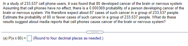 In a study of 233,537 cell phone users, it was found that 80 developed cancer of the brain or nervous system.
Assuming that cell phones have no effect, there is a 0.000369 probability of a person developing cancer of the
brain or nervous system. We therefore expect about 87 cases of such cancer in a group of 233,537 people.
Estimate the probability of 80 or fewer cases of such cancer in a group of 233,537 people. What do these
results suggest about media reports that cell phones cause cancer of the brain or nervous system?
(a) P(xs 80) = (Round to four decimal places as needed.)
