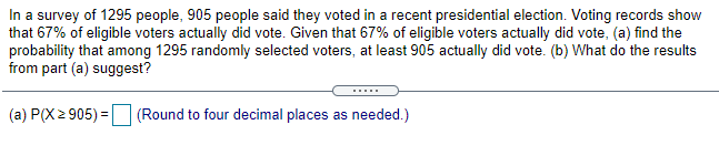 In a survey of 1295 people, 905 people said they voted in a recent presidential election. Voting records show
that 67% of eligible voters actually did vote. Given that 67% of eligible voters actually did vote, (a) find the
probability that among 1295 randomly selected voters, at least 905 actually did vote. (b) What do the results
from part (a) suggest?
.....
(a) P(X2 905) = (Round to four decimal places as needed.)
