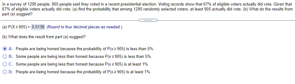 In a survey of 1295 people, 905 people said they voted in a recent presidential election. Voting records show that 67% of eligible voters actually did vote. Given that
67% of eligible voters actually did vote, (a) find the probability that among 1295 randomly selected voters, at least 905 actually did vote. (b) What do the results from
part (a) suggest?
.....
(a) P(X 2 905) = 0.0139 (Round to four decimal places as needed.)
(b) What does the result from part (a) suggest?
O A. People are being honest because the probability of P(x2 905) is less than 5%.
O B. Some people are being less than honest because P(x 2 905) is less than 5%.
OC. Some people are being less than honest because P(x 2 905) is at least 1%.
O D. People are being honest because the probability of P(x 2 905) is at least 1%.
