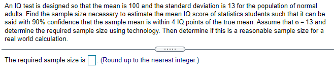 An IQ test is designed so that the mean is 100 and the standard deviation is 13 for the population of normal
adults. Find the sample size necessary to estimate the mean IQ score of statistics students such that it can be
said with 90% confidence that the sample mean is within 4 IQ points of the true mean. Assume that o = 13 and
determine the required sample size using technology. Then determine if this is a reasonable sample size for a
real world calculation.
The required sample size is|. (Round up to the nearest integer.)

