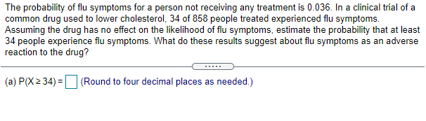 The probability of flu symptoms for a person not receiving any treatment is 0.036. In a clinical trial of a
common drug used to lower cholesterol, 34 of 858 people treated experienced flu symptoms.
Assuming the drug has no effect on the likelihood of flu symptoms, estimate the probability that at least
34 people experience flu symptoms. What do these results suggest about flu symptoms as an adverse
reaction to the drug?
(a) P(X2 34) = (Round to four decimal places as needed.)
%3D
